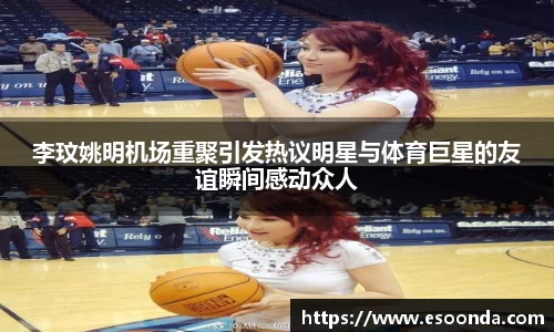 李玟姚明机场重聚引发热议明星与体育巨星的友谊瞬间感动众人